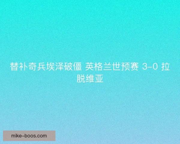 替补奇兵埃泽破僵 英格兰世预赛 3-0 拉脱维亚
