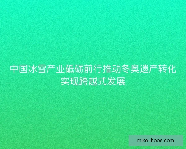 中国冰雪产业砥砺前行推动冬奥遗产转化实现跨越式发展