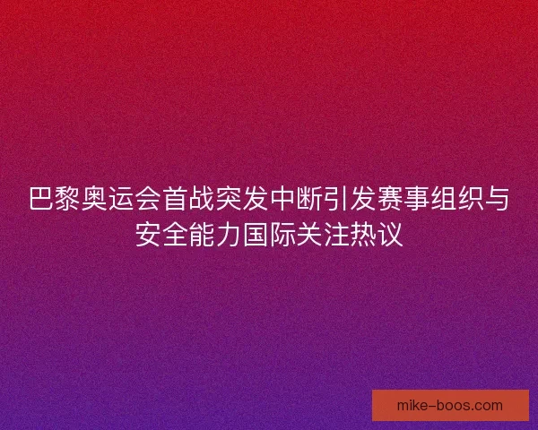 巴黎奥运会首战突发中断引发赛事组织与安全能力国际关注热议