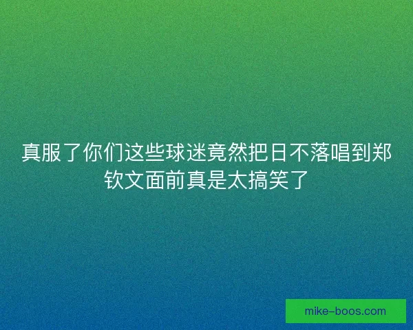 真服了你们这些球迷竟然把日不落唱到郑钦文面前真是太搞笑了
