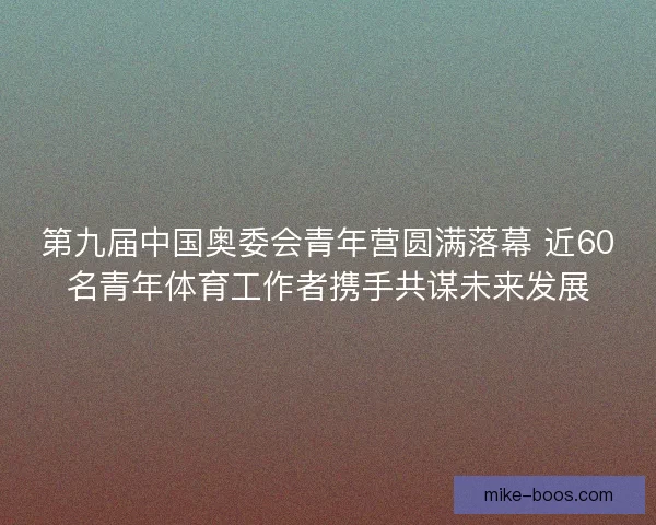 第九届中国奥委会青年营圆满落幕 近60名青年体育工作者携手共谋未来发展