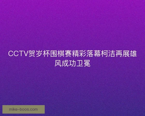CCTV贺岁杯围棋赛精彩落幕柯洁再展雄风成功卫冕