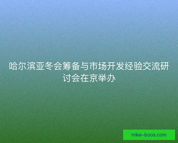 哈尔滨亚冬会筹备与市场开发经验交流研讨会在京举办