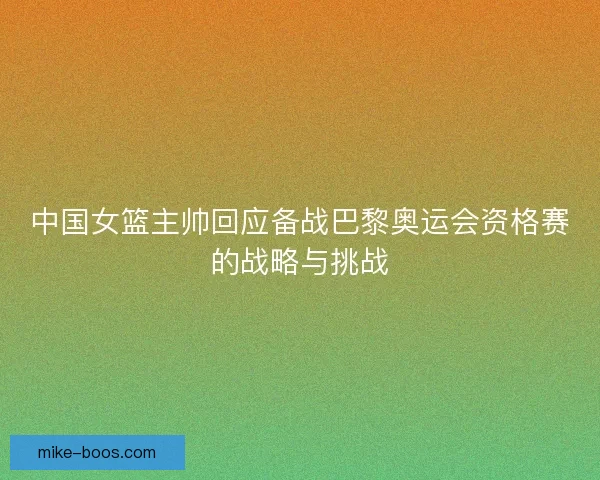 中国女篮主帅回应备战巴黎奥运会资格赛的战略与挑战