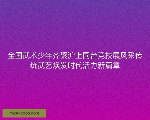 全国武术少年齐聚沪上同台竞技展风采传统武艺焕发时代活力新篇章