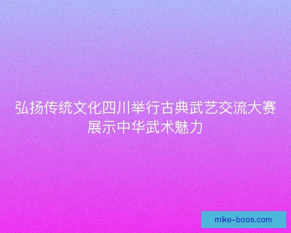 弘扬传统文化四川举行古典武艺交流大赛展示中华武术魅力
